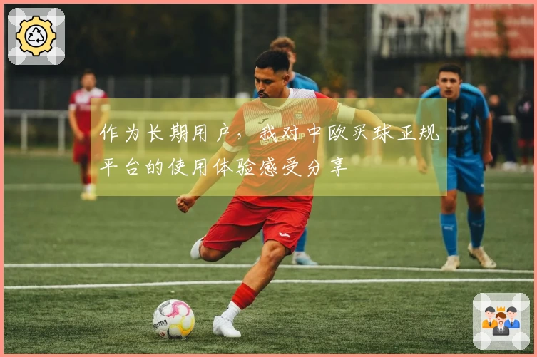 作为长期用户，我对中欧买球正规平台的使用体验感受分享