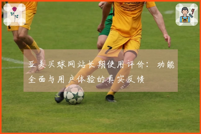 亚美买球网站长期使用评价：功能全面与用户体验的真实反馈