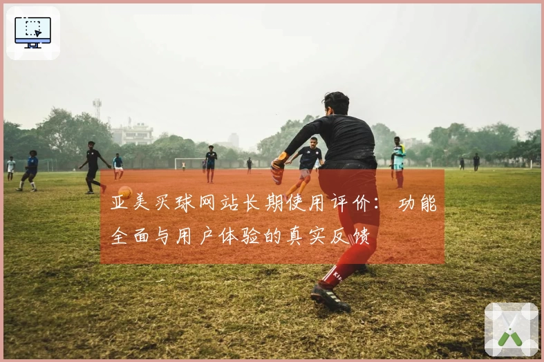 亚美买球网站长期使用评价：功能全面与用户体验的真实反馈